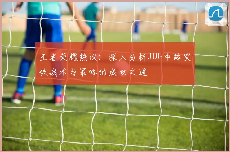 王者荣耀热议：深入分析JDG中路突破战术与策略的成功之道