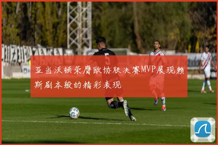亚当沃顿荣膺欧协联决赛MVP展现赖斯剧本般的精彩表现