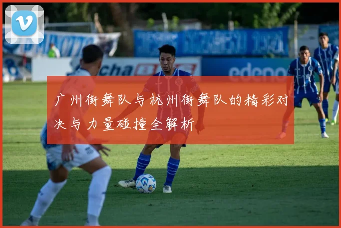 广州街舞队与杭州街舞队的精彩对决与力量碰撞全解析