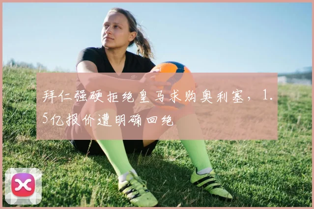 拜仁强硬拒绝皇马求购奥利塞，1.5亿报价遭明确回绝