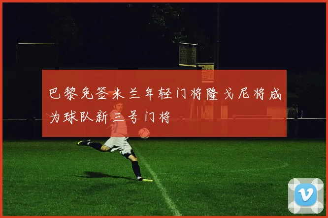 巴黎免签米兰年轻门将隆戈尼将成为球队新三号门将