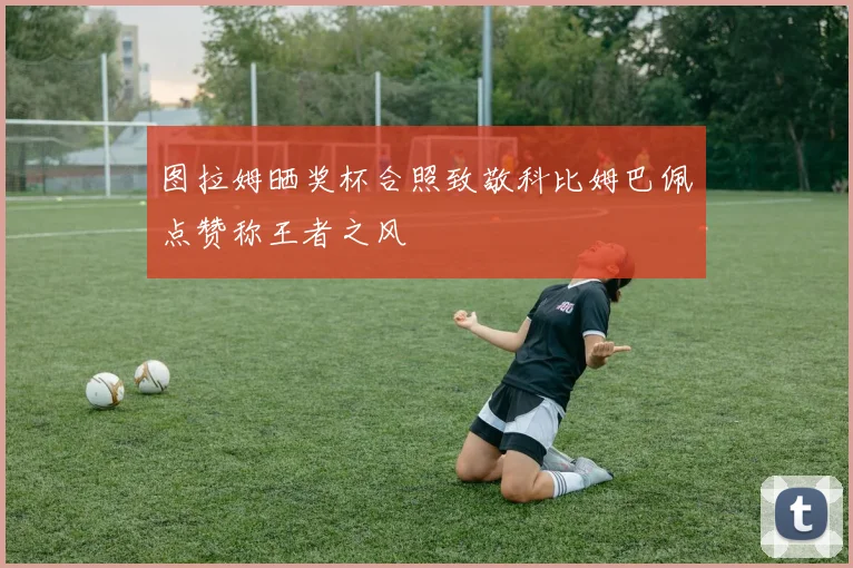 图拉姆晒奖杯合照致敬科比姆巴佩点赞称王者之风