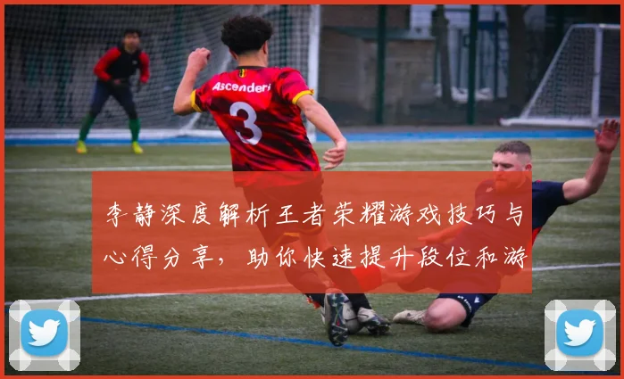李静深度解析王者荣耀游戏技巧与心得分享，助你快速提升段位和游戏体验