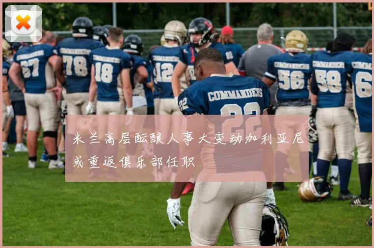 米兰高层酝酿人事大变动加利亚尼或重返俱乐部任职