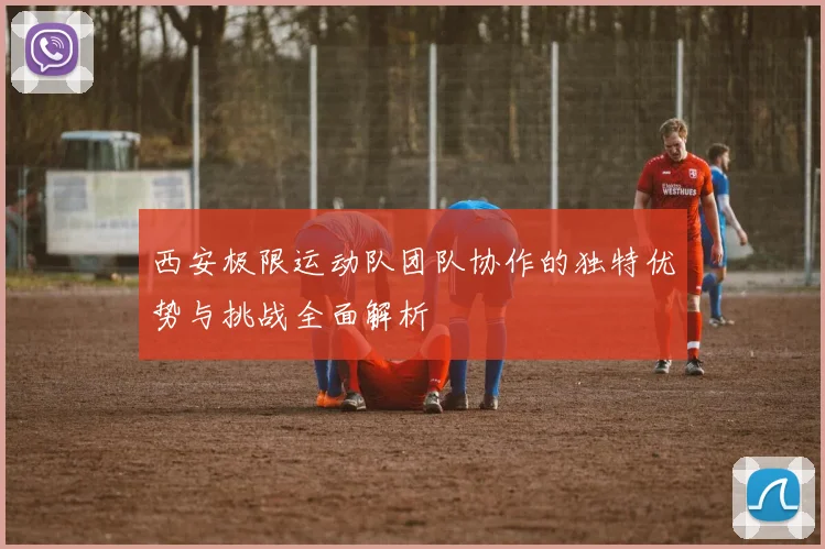 西安极限运动队团队协作的独特优势与挑战全面解析